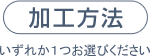 加工方法（いずれか１つお選びください）